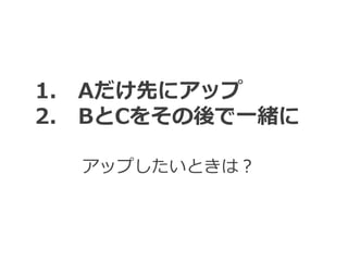 アップしたいときは？
1. Aだけ先にアップ
2. BとCをその後で一緒に
 