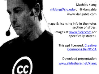 Mathias Klang 
mklang@sju.edu or @klangable 
www.klangable.com 
Image & licensing info in the notes 
section of slides. 
Images at www.flickr.com (or 
specifically stated). 
This ppt licensed: Creative 
Commons BY-NC-SA 
Download presentation 
www.slideshare.net/klang 
