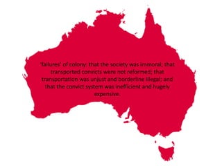 ‘failures’ of colony: that the society was immoral; that 
transported convicts were not reformed; that 
transportation was unjust and borderline illegal; and 
that the convict system was inefficient and hugely 
expensive. 
 