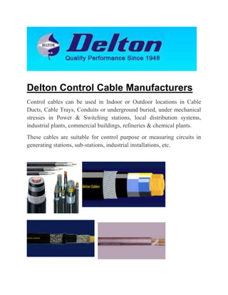 Delton Control Cable Manufacturers
Control cables can be used in Indoor or Outdoor locations in Cable
Ducts, Cable Trays, Conduits or underground buried, under mechanical
stresses in Power & Switching stations, local distribution systems,
industrial plants, commercial buildings, refineries & chemical plants.
These cables are suitable for control purpose or measuring circuits in
generating stations, sub-stations, industrial installations, etc.

 