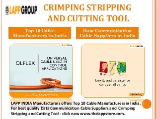 CRIMPING STRIPPING
AND CUTTING TOOL
Top 10 Cable
Manufacturers in India
Data Communication
Cable Suppliers in India
LAPP INDIA Manufacturers offers Top 10 Cable Manufacturers in India.
For best quality Data Communication Cable Suppliers and Crimping
Stripping and Cutting Tool - click now www.thelappstore.com.
 