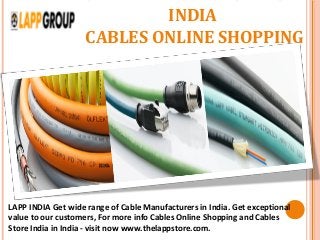 CABLE MANUFACTURERS IN
INDIA
CABLES ONLINE SHOPPING
LAPP INDIA Get wide range of Cable Manufacturers in India. Get exceptional
value to our customers, For more info Cables Online Shopping and Cables
Store India in India - visit now www.thelappstore.com.
 