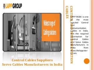 CONTROLANDINSTRUMENTATION
CABLES
LAPP INDIA is one
of the most
reputed Control
and
Instrumentation
Cables in India.
Get the required
information for
Control Cables
and Servo Cables
Manufacturers in
India from
www.thelappstor
e.com.
Control Cables Suppliers
Servo Cables Manufacturers in India
 