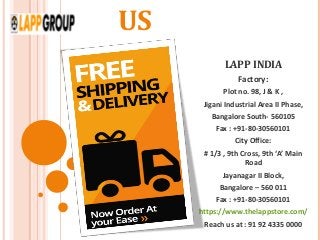 US
LAPP INDIA
Factory:
Plot no. 98, J & K ,
Jigani Industrial Area II Phase,
Bangalore South- 560105
Fax : +91-80-30560101
City Office:
# 1/3 , 9th Cross, 9th ‘A’ Main
Road
Jayanagar II Block,
Bangalore – 560 011
Fax : +91-80-30560101
https://www.thelappstore.com/
Reach us at : 91 92 4335 0000
 