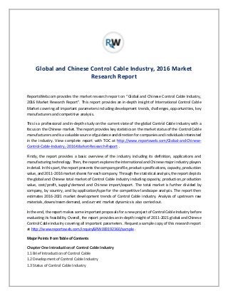 Global and Chinese Control Cable Industry, 2016 Market
Research Report
ReportsWeb.com provides the market research report on “Global and Chinese Control Cable Industry,
2016 Market Research Report”. This report provides an in-depth insight of International Control Cable
Market covering all important parameters including development trends, challenges, opportunities, key
manufacturers and competitive analysis.
This is a professional and in-depth study on the current state of the global Control Cable industry with a
focus on the Chinese market. The report provides key statistics on the market status of the Control Cable
manufacturers and is a valuable source of guidance and direction for companies and individuals interested
in the industry. View complete report with TOC at http://www.reportsweb.com/Global-and-Chinese-
Control-Cable-Industry,-2016-Market-Research-Report .
Firstly, the report provides a basic overview of the industry including its definition, applications and
manufacturing technology. Then, the report explores the international and Chinese major industry players
in detail. In this part, the report presents the company profile, product specifications, capacity, production
value, and 2011-2016 market shares for each company. Through the statistical analysis, the report depicts
the global and Chinese total market of Control Cable industry including capacity, production, production
value, cost/profit, supply/demand and Chinese import/export. The total market is further divided by
company, by country, and by application/type for the competitive landscape analysis. The report then
estimates 2016-2021 market development trends of Control Cable industry. Analysis of upstream raw
materials, downstream demand, and current market dynamics is also carried out.
In the end, the report makes some important proposals for a new project of Control Cable Industry before
evaluating its feasibility. Overall, the report provides an in-depth insight of 2011-2021 global and Chinese
Control Cable industry covering all important parameters. Request a sample copy of this research report
at http://www.reportsweb.com/inquiry&RW000192360/sample .
Major Points from Table of Contents
Chapter One Introduction of Control Cable Industry
1.1 Brief Introduction of Control Cable
1.2 Development of Control Cable Industry
1.3 Status of Control Cable Industry
 