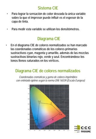 Sistema CIE
• Para lograr la sensación de color deseada la única variable
sobre la que el impresor puede influir es el espesor de la
capa de tinta.
• Para medir esta variable se utilizan los densitómetros.
• En el diagrama CIE de colores normalizados se han marcado
las coordenadas cromáticas de los colores primarios
sustractivos cyan, magenta y amarillo, además de las mezclas
sustractivas binarias rojo, verde y azul. Encontrándose los
tonos llenos saturados en los vértices.
Diagrama CIE
Diagrama CIE de colores normalizados
Coordenadas cromáticas y gama de colores imprimibles
con entintado óptimo según la norma DIN 16539 (Escala Europea)
 