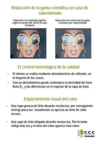 Reducción de la gama cromática en caso de
subentintado
Impresión con entintado óptimo
según la norma DIN 16539 (Escala
Europea)
Impresión con reducción de gama
cromática por subentintado
El control metrológico de la calidad
• El mismo se realiza mediante densitómetros de reflexión, en
la mayoría de los casos.
• Con un densitómetro puede controlarse la densidad del tono
lleno Dv, y las diferencias en el espesor de la capa de tinta.
Enjuiciamiento visual del color
• Una capa gruesa de tinta absorbe mucha luz, por consiguiente
emerge poca luz; visualmente se aprecia un tono de color
oscuro.
• Una capa de tinta delgada absorbe menos luz. Por lo tanto
refleja más luz y el tono del color aparece más claro.
 