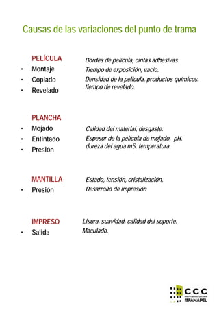 Causas de las variaciones del punto de trama
PELÍCULA
• Montaje
• Copiado
• Revelado
PLANCHA
• Mojado
• Entintado
• Presión
MANTILLA
• Presión
IMPRESO
• Salida
Calidad del material, desgaste.
Espesor de la película de mojado, pH,
dureza del agua mS, temperatura.
Estado, tensión, cristalización.
Desarrollo de impresión
Lisura, suavidad, calidad del soporte.
Maculado.
Bordes de película, cintas adhesivas
Tiempo de exposición, vacío.
Densidad de la película, productos químicos,
tiempo de revelado.
 