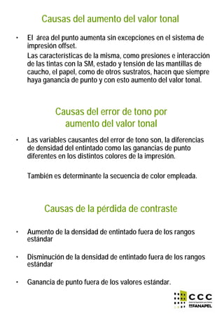 Causas del aumento del valor tonal
• El área del punto aumenta sin excepciones en el sistema de
impresión offset.
Las características de la misma, como presiones e interacción
de las tintas con la SM, estado y tensión de las mantillas de
caucho, el papel, como de otros sustratos, hacen que siempre
haya ganancia de punto y con esto aumento del valor tonal.
Causas del error de tono por
aumento del valor tonal
• Las variables causantes del error de tono son, la diferencias
de densidad del entintado como las ganancias de punto
diferentes en los distintos colores de la impresión.
También es determinante la secuencia de color empleada.
Causas de la pérdida de contraste
• Aumento de la densidad de entintado fuera de los rangos
estándar
• Disminución de la densidad de entintado fuera de los rangos
estándar
• Ganancia de punto fuera de los valores estándar.
 