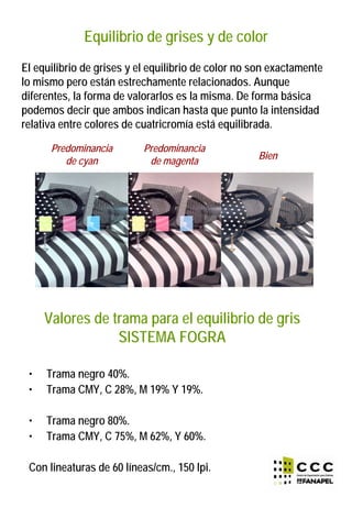 Equilibrio de grises y de color
El equilibrio de grises y el equilibrio de color no son exactamente
lo mismo pero están estrechamente relacionados. Aunque
diferentes, la forma de valorarlos es la misma. De forma básica
podemos decir que ambos indican hasta que punto la intensidad
relativa entre colores de cuatricromía está equilibrada.
Predominancia
de cyan
Predominancia
de magenta Bien
Valores de trama para el equilibrio de gris
SISTEMA FOGRA
• Trama negro 40%.
• Trama CMY, C 28%, M 19% Y 19%.
• Trama negro 80%.
• Trama CMY, C 75%, M 62%, Y 60%.
Con lineaturas de 60 líneas/cm., 150 lpi.
 