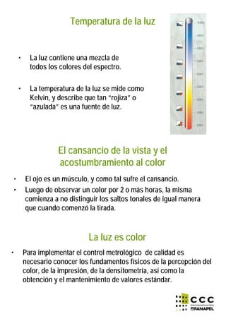 Temperatura de la luz
• La luz contiene una mezcla de
todos los colores del espectro.
• La temperatura de la luz se mide como
Kelvin, y describe que tan “rojiza” o
“azulada” es una fuente de luz.
El cansancio de la vista y el
acostumbramiento al color
• El ojo es un músculo, y como tal sufre el cansancio.
• Luego de observar un color por 2 o más horas, la misma
comienza a no distinguir los saltos tonales de igual manera
que cuando comenzó la tirada.
La luz es color
• Para implementar el control metrológico de calidad es
necesario conocer los fundamentos físicos de la percepción del
color, de la impresión, de la densitometría, así como la
obtención y el mantenimiento de valores estándar.
 