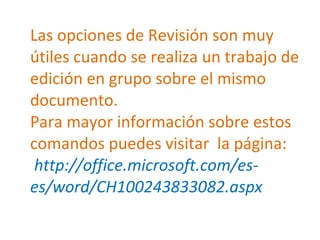 Las opciones de Revisión son muy útiles cuando se realiza un trabajo de edición en grupo sobre el mismo documento.  Para mayor información sobre estos comandos puedes visitar  la página:   http://office.microsoft.com/es-es/word/CH100243833082.aspx  
