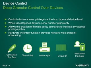 Device Control
Deep Granular Control Over Devices


     Controls device access privileges at the bus, type and device level
     White list categories down to serial number granularity
     Allows the creation of flexible policy scenarios to institute any access
     privilege policy
     Hardware Inventory function provides network-wide endpoint
     accounting




                                                                   Read/Write
   Connection    Time of Day     Device Type       Unique ID       Privileges
    Bus Type



PAGE 16
 