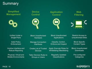 Summary

    Simplified                   Device                  Application                      Web
   Management                    Control                  Control                       Filtering




       Unified Under a         Block Unauthorised         Block Unauthorised         Restrict Access to
        Single-Pane                Hardware                  Applications            Unauthorised Sites

          Solid Policy         Manage Connection           Classify, Control ,         Block Specific
          Enforcement              Interfaces             Enforce and Inspect          Content Types

    Intuitive Interface and   Create List of Trusted    Apply Granular Rules for     Block Unauthorised
      Robust Reporting              Devices             Whitelisting/ Blacklisting       Downloads

    Physical, Virtual and     Tailor Devices Rules to      Regularly Updated           Pre-configured
    Mobile Environments           Groups or Users           Classifications              Categories




PAGE 19
 