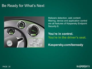 Be Ready for What’s Next


                           Malware detection, web content
                           filtering, device and application control
                           are all features of Kaspersky Endpoint
                           Security 8.


                           You’re in control.
                           You’re in the driver’s seat.

                           Kaspersky.com/beready




PAGE 20
 
