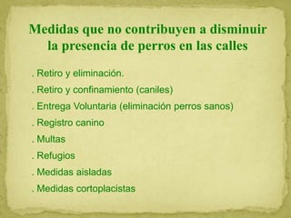 Medidas que no contribuyen a disminuir
la presencia de perros en las calles
. Retiro y eliminación.
. Retiro y confinamiento (caniles)
. Entrega Voluntaria (eliminación perros sanos)
. Registro canino
. Multas
. Refugios
. Medidas aisladas
. Medidas cortoplacistas
 