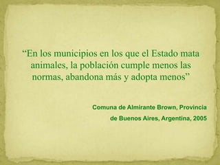 “En los municipios en los que el Estado mata
animales, la población cumple menos las
normas, abandona más y adopta menos”
Comuna de Almirante Brown, Provincia
de Buenos Aires, Argentina, 2005
 