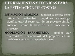 HERRAMIENTAS Y TÉCNICAS PARA LA ESTIMACIÓN DE COSTOSESTIMACIÓN ANÁLOGA   también se conoce como estimación arriba-abajo (top-down estimating), significa usar el costo real de un proyecto similar anterior , como la base de la estimación del proyecto MODELACIÓN PARAMÉTRICA  implica usar características (parámetros) del proyecto, en un modelo matemático para predecir costos 