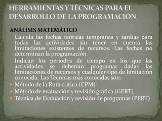 ANÁLISIS MATEMÁTICO 	Calcula las fechas teóricas tempranas y tardías para todas las actividades sin tener en cuenta las limitaciones existentes de recursos. Las fechas no determinan la programación 	Indican los periodos de tiempo en los que las actividades se deberían programar dadas las limitaciones de recursos y cualquier tipo de limitación conocida. Las Técnicas mas conocidas son:Método de la Ruta critica (CPM)Método de evaluación y revisión grafica (GERT)Técnica de Evaluación y revisión de programas (PERT)HERRAMIENTAS Y TÉCNICAS PARA EL DESARROLLO DE LA PROGRAMACIÓN