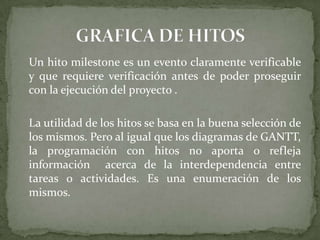 	Un hito milestone es un evento claramente verificable y que requiere verificación antes de poder proseguir con la ejecución del proyecto .	La utilidad de los hitos se basa en la buena selección de los mismos. Pero al igual que los diagramas de GANTT, la programación con hitos no aporta o refleja información  acerca de la interdependencia entre tareas o actividades. Es una enumeración de los mismos.GRAFICA DE HITOS