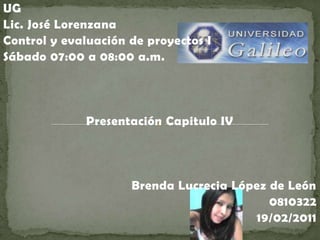 UG Lic. José Lorenzana Control y evaluación de proyectos I Sábado 07:00 a 08:00 a.m. Presentación Capitulo IV Brenda Lucrecia López de León  0810322 19/02/2011 