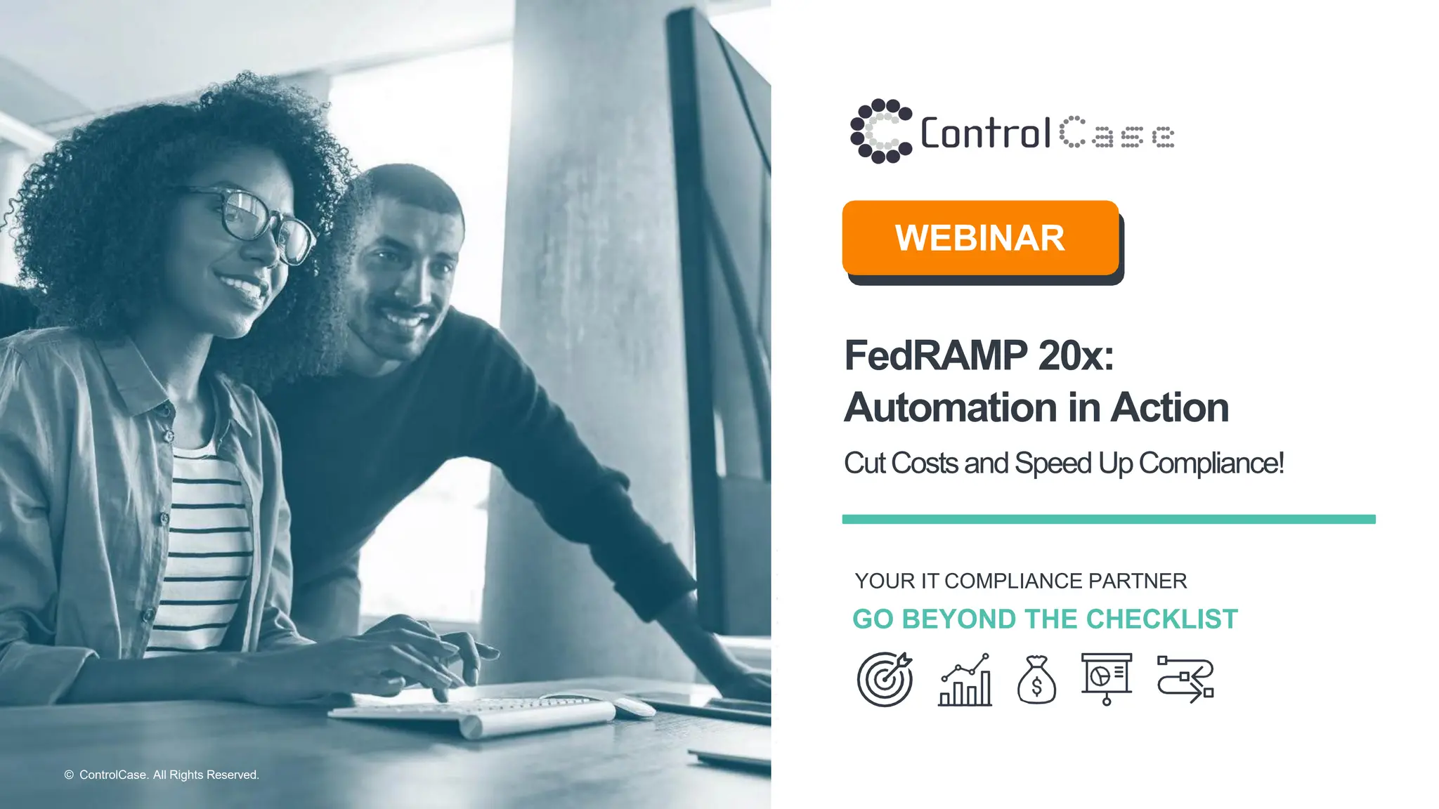 © ControlCase. All Rights Reserved.
YOUR IT COMPLIANCE PARTNER
GO BEYOND THE CHECKLIST
WEBINAR
FedRAMP 20x:
Automation in Action
CutCostsandSpeed UpCompliance!
 