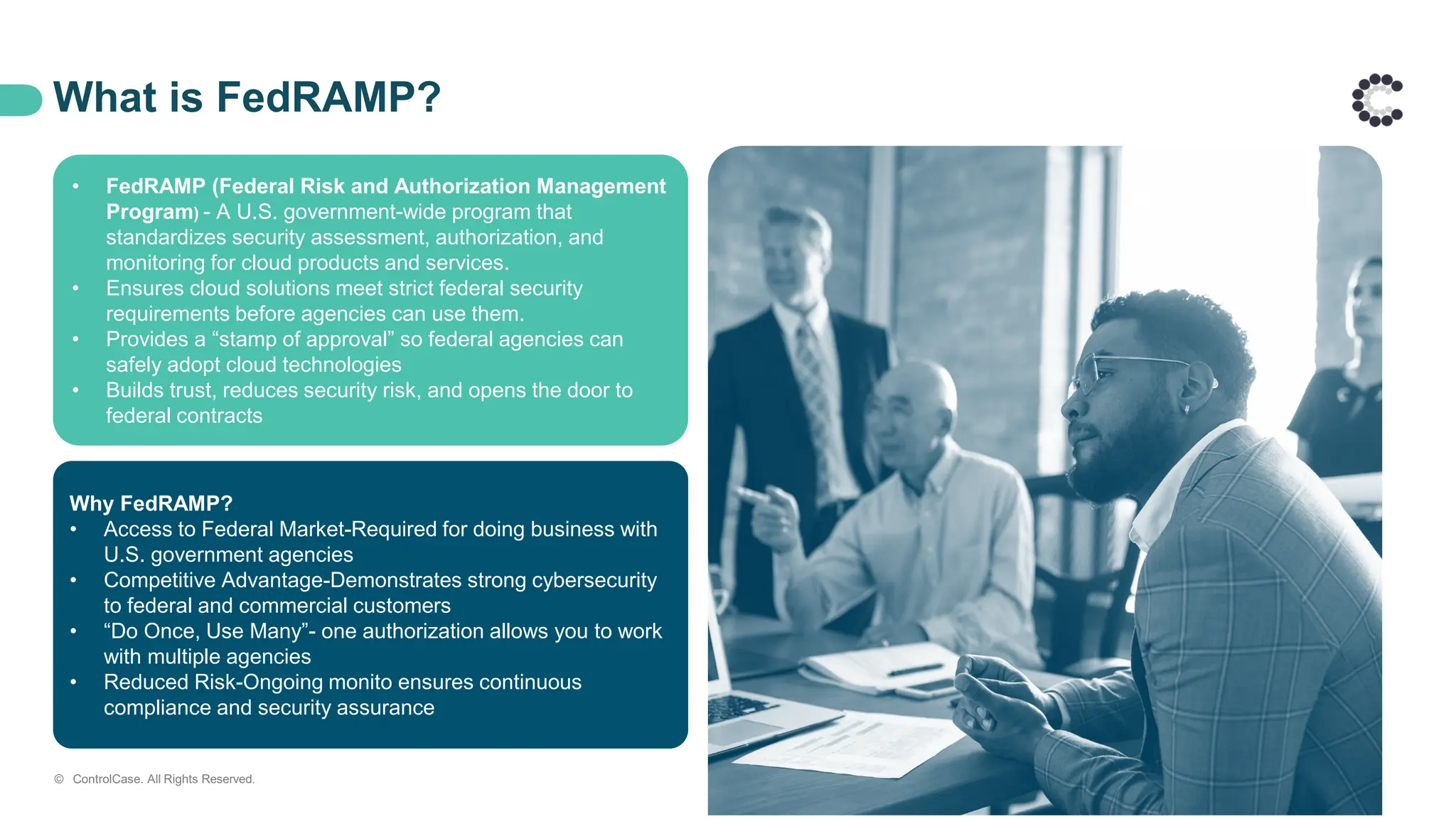 What is FedRAMP?
Why FedRAMP?
• Access to Federal Market-Required for doing business with
U.S. government agencies
• Competitive Advantage-Demonstrates strong cybersecurity
to federal and commercial customers
• “Do Once, Use Many”- one authorization allows you to work
with multiple agencies
• Reduced Risk-Ongoing monito ensures continuous
compliance and security assurance
• FedRAMP (Federal Risk and Authorization Management
Program) - A U.S. government-wide program that
standardizes security assessment, authorization, and
monitoring for cloud products and services.
• Ensures cloud solutions meet strict federal security
requirements before agencies can use them.
• Provides a “stamp of approval” so federal agencies can
safely adopt cloud technologies
• Builds trust, reduces security risk, and opens the door to
federal contracts
© ControlCase. All Rights Reserved.
 