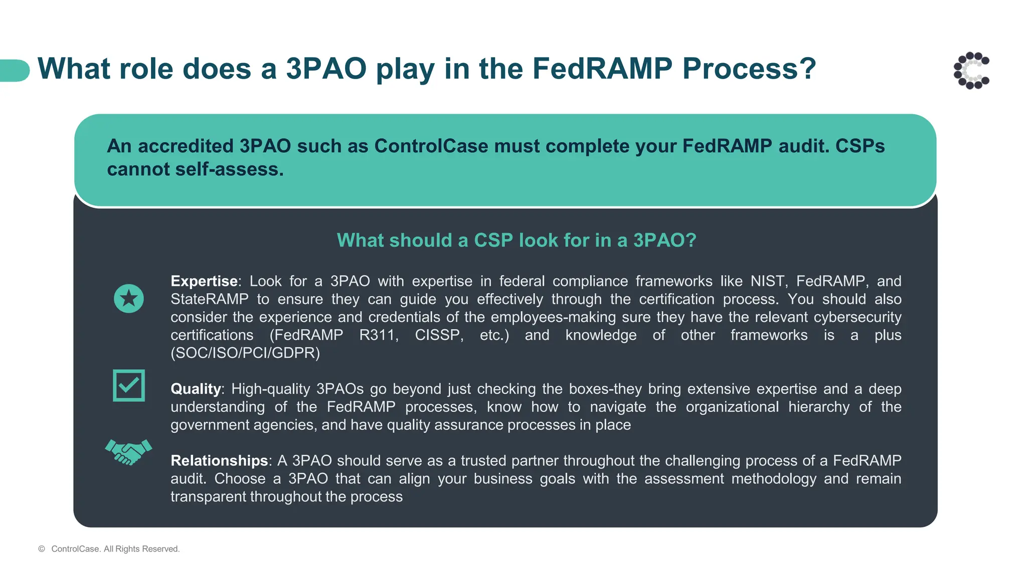 What role does a 3PAO play in the FedRAMP Process?
An accredited 3PAO such as ControlCase must complete your FedRAMP audit. CSPs
cannot self-assess.
What should a CSP look for in a 3PAO?
Expertise: Look for a 3PAO with expertise in federal compliance frameworks like NIST, FedRAMP, and
StateRAMP to ensure they can guide you effectively through the certification process. You should also
consider the experience and credentials of the employees-making sure they have the relevant cybersecurity
certifications (FedRAMP R311, CISSP, etc.) and knowledge of other frameworks is a plus
(SOC/ISO/PCI/GDPR)
Quality: High-quality 3PAOs go beyond just checking the boxes-they bring extensive expertise and a deep
understanding of the FedRAMP processes, know how to navigate the organizational hierarchy of the
government agencies, and have quality assurance processes in place
Relationships: A 3PAO should serve as a trusted partner throughout the challenging process of a FedRAMP
audit. Choose a 3PAO that can align your business goals with the assessment methodology and remain
transparent throughout the process
© ControlCase. All Rights Reserved.
 