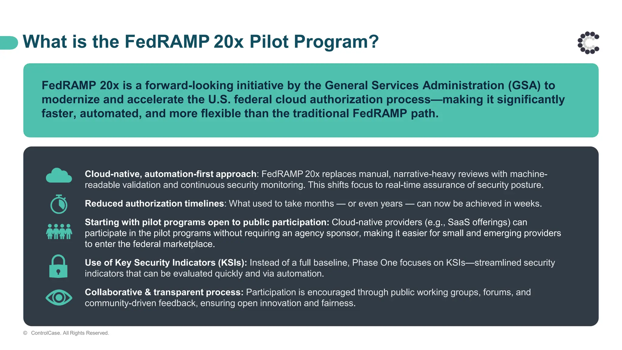 What is the FedRAMP 20x Pilot Program?
FedRAMP 20x is a forward-looking initiative by the General Services Administration (GSA) to
modernize and accelerate the U.S. federal cloud authorization process—making it significantly
faster, automated, and more flexible than the traditional FedRAMP path.
Cloud-native, automation-first approach: FedRAMP 20x replaces manual, narrative-heavy reviews with machine-
readable validation and continuous security monitoring. This shifts focus to real-time assurance of security posture.
Reduced authorization timelines: What used to take months — or even years — can now be achieved in weeks.
Starting with pilot programs open to public participation: Cloud-native providers (e.g., SaaS offerings) can
participate in the pilot programs without requiring an agency sponsor, making it easier for small and emerging providers
to enter the federal marketplace.​
Use of Key Security Indicators (KSIs): Instead of a full baseline, Phase One focuses on KSIs—streamlined security
indicators that can be evaluated quickly and via automation.
Collaborative & transparent process: Participation is encouraged through public working groups, forums, and
community-driven feedback, ensuring open innovation and fairness.
© ControlCase. All Rights Reserved.
 