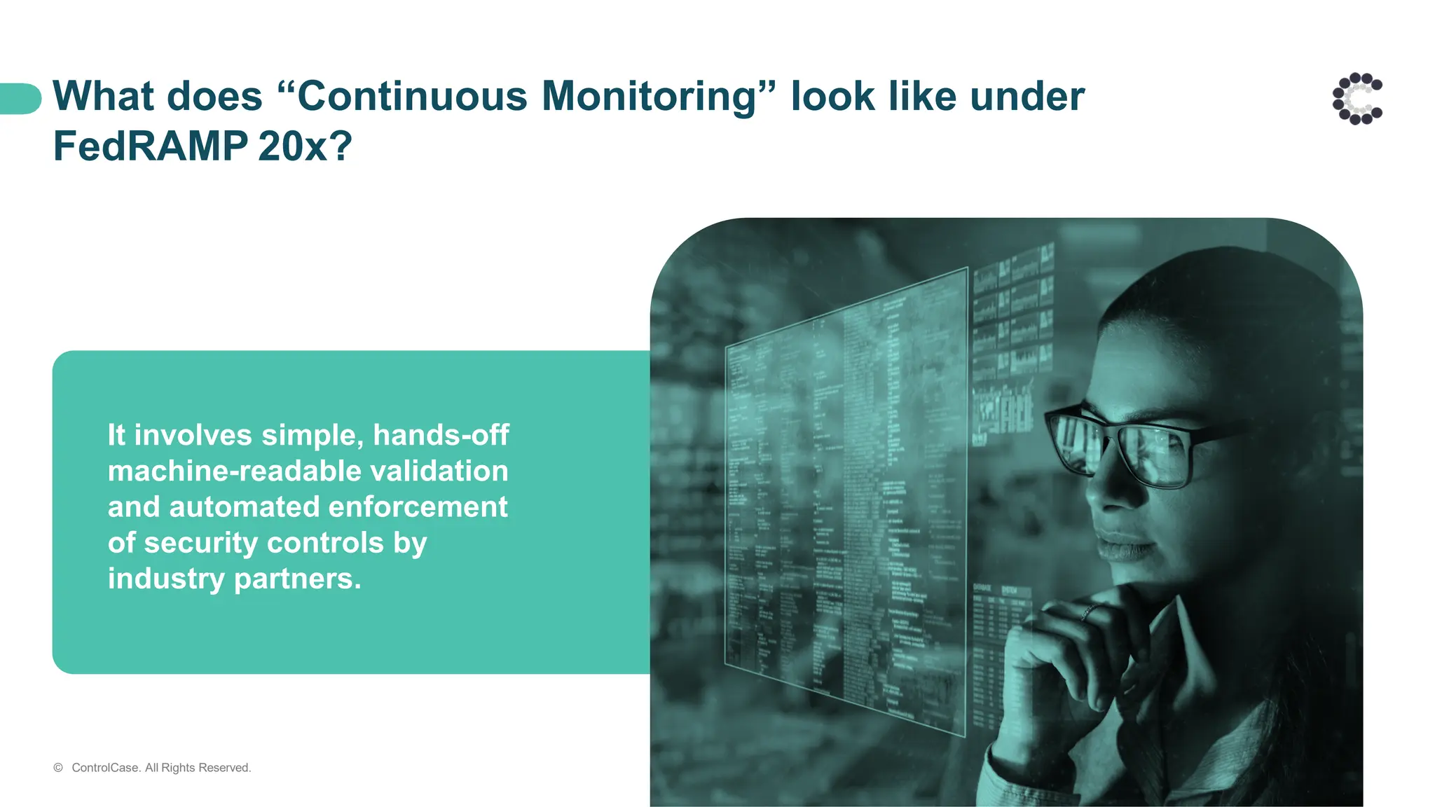 What does “Continuous Monitoring” look like under
FedRAMP 20x?
It involves simple, hands-off
machine-readable validation
and automated enforcement
of security controls by
industry partners.
© ControlCase. All Rights Reserved.
 
