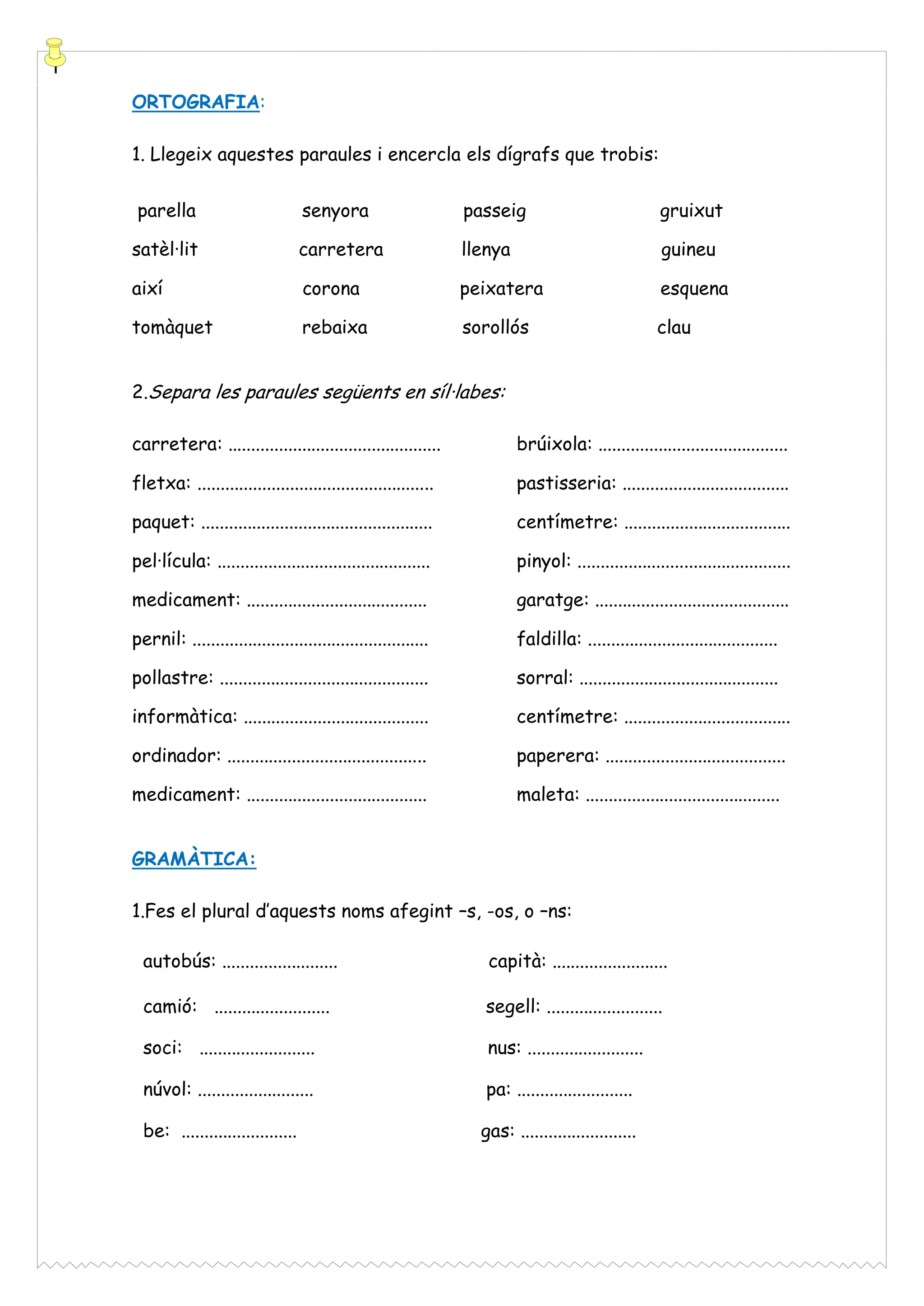 ORTOGRAFIA:
1. Llegeix aquestes paraules i encercla els dígrafs que trobis:
parella

senyora

passeig

gruixut

satèl·lit

carretera

llenya

guineu

així

corona

peixatera

esquena

tomàquet

rebaixa

sorollós

clau

2.Separa les paraules següents en síl·labes:
carretera: ..............................................

brúixola: .........................................

fletxa: ...................................................

pastisseria: ....................................

paquet: ..................................................

centímetre: ....................................

pel·lícula: ..............................................

pinyol: ..............................................

medicament: .......................................

garatge: ..........................................

pernil: ...................................................

faldilla: .........................................

pollastre: .............................................

sorral: ...........................................

informàtica: ........................................

centímetre: ....................................

ordinador: ...........................................

paperera: .......................................

medicament: .......................................

maleta: ..........................................

GRAMÀTICA:
1.Fes el plural d’aquests noms afegint –s, -os, o –ns:
autobús: .........................

capità: .........................

camió: .........................

segell: .........................

soci: .........................

nus: .........................

núvol: .........................

pa: .........................

be: .........................

gas: .........................

 