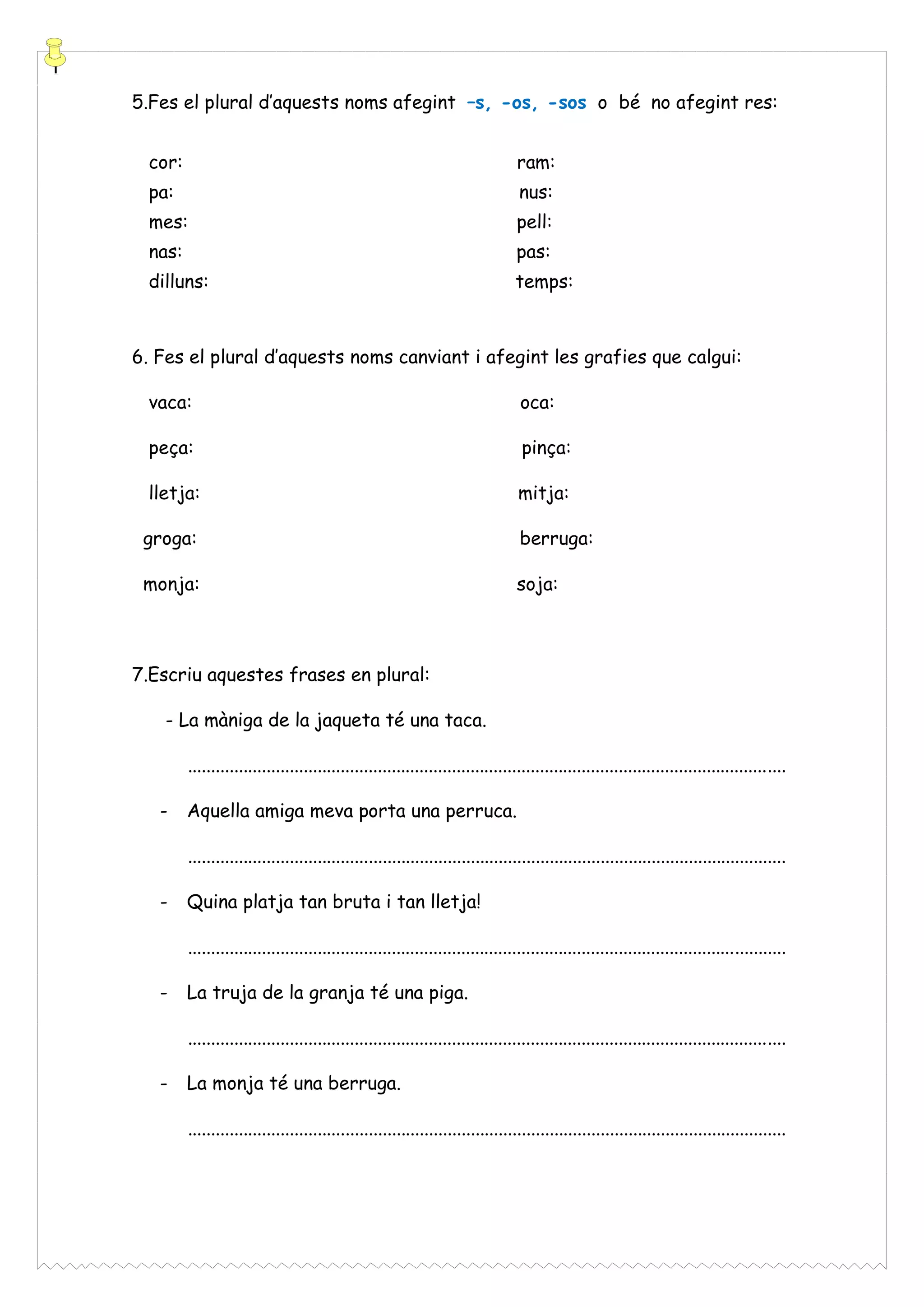 5.Fes el plural d’aquests noms afegint –s, -os, -sos o bé no afegint res:
cor:

ram:

pa:

nus:

mes:

pell:

nas:

pas:

dilluns:

temps:

6. Fes el plural d’aquests noms canviant i afegint les grafies que calgui:
vaca:

oca:

peça:

pinça:

lletja:

mitja:

groga:

berruga:

monja:

soja:

7.Escriu aquestes frases en plural:
- La màniga de la jaqueta té una taca.
.................................................................................................................................
-

Aquella amiga meva porta una perruca.
.................................................................................................................................

-

Quina platja tan bruta i tan lletja!
.................................................................................................................................

-

La truja de la granja té una piga.
.................................................................................................................................

-

La monja té una berruga.
.................................................................................................................................

 