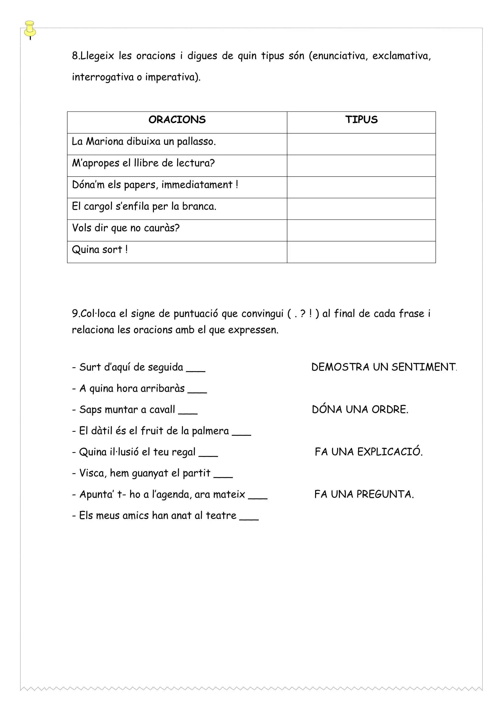 8.Llegeix les oracions i digues de quin tipus són (enunciativa, exclamativa,
interrogativa o imperativa).

ORACIONS

TIPUS

La Mariona dibuixa un pallasso.
M’apropes el llibre de lectura?
Dóna’m els papers, immediatament !
El cargol s’enfila per la branca.
Vols dir que no cauràs?
Quina sort !

9.Col·loca el signe de puntuació que convingui ( . ? ! ) al final de cada frase i
relaciona les oracions amb el que expressen.
- Surt d’aquí de seguida ___

DEMOSTRA UN SENTIMENT.

- A quina hora arribaràs ___
- Saps muntar a cavall ___

DÓNA UNA ORDRE.

- El dàtil és el fruit de la palmera ___
- Quina il·lusió el teu regal ___

FA UNA EXPLICACIÓ.

- Visca, hem guanyat el partit ___
- Apunta’ t- ho a l’agenda, ara mateix ___
- Els meus amics han anat al teatre ___

FA UNA PREGUNTA.

 