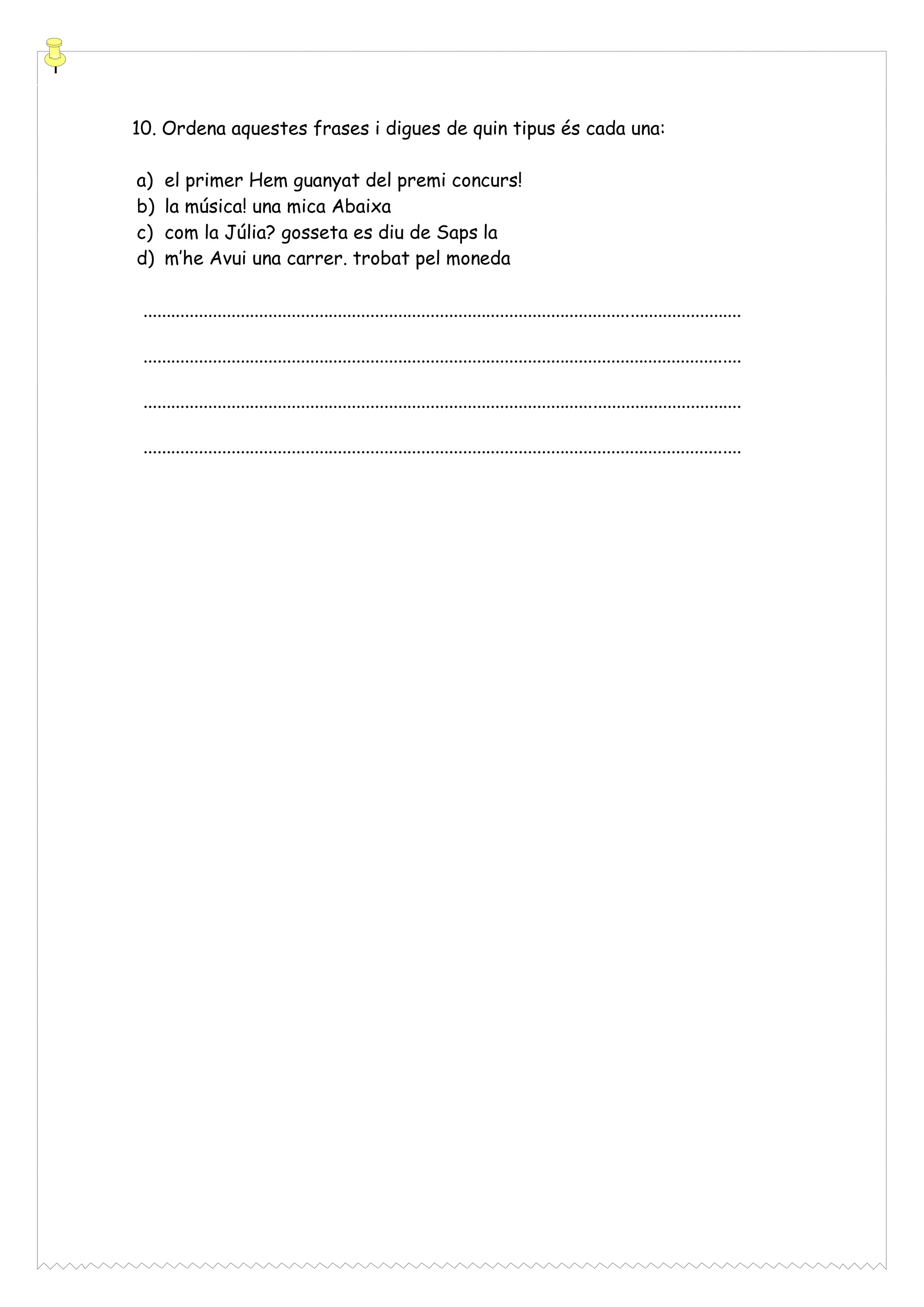 10. Ordena aquestes frases i digues de quin tipus és cada una:
a)
b)
c)
d)

el primer Hem guanyat del premi concurs!
la música! una mica Abaixa
com la Júlia? gosseta es diu de Saps la
m’he Avui una carrer. trobat pel moneda

.................................................................................................................................
.................................................................................................................................
.................................................................................................................................
.................................................................................................................................

 