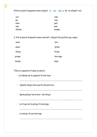 5.Fes el plural d’aquests noms afegint –s, -os, -sos o bé no afegint res:
cor:

ram:

pa:

nus:

mes:

pell:

nas:

pas:

dilluns:

temps:

6. Fes el plural d’aquests noms canviant i afegint les grafies que calgui:
vaca:

oca:

peça:

pinça:

lletja:

mitja:

groga:

berruga:

monja:

soja:

7.Escriu aquestes frases en plural:
- La màniga de la jaqueta té una taca.
.................................................................................................................................
-

Aquella amiga meva porta una perruca.
.................................................................................................................................

-

Quina platja tan bruta i tan lletja!
.................................................................................................................................

-

La truja de la granja té una piga.
.................................................................................................................................

-

La monja té una berruga.
.................................................................................................................................

 