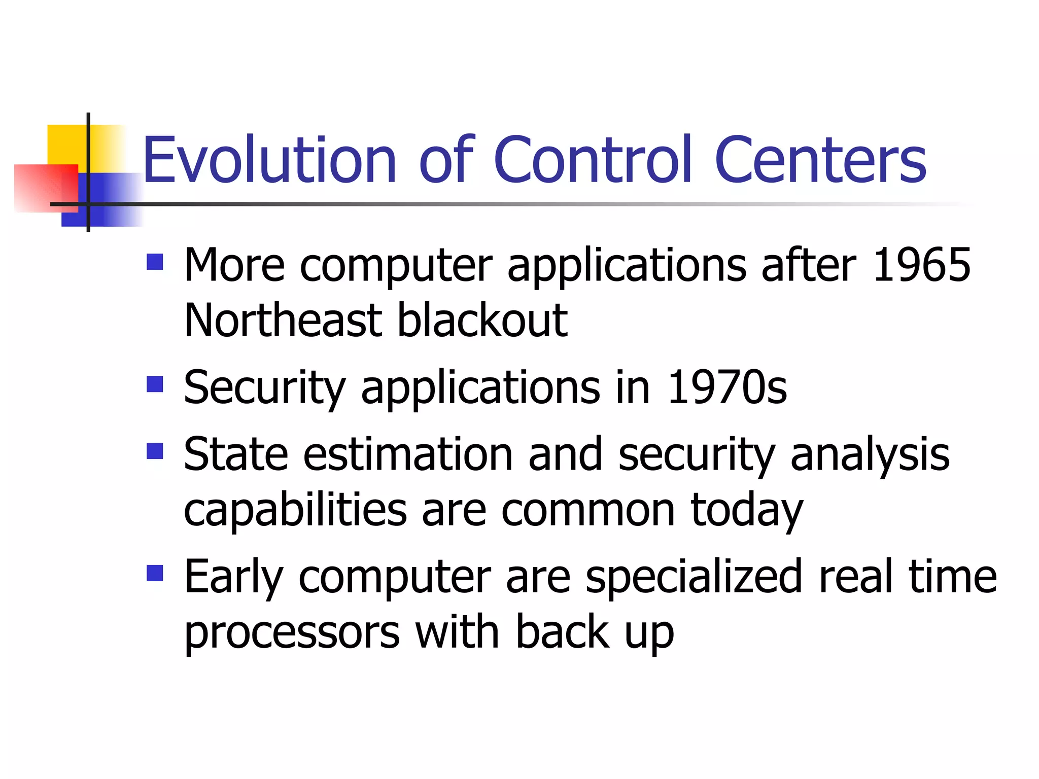 Evolution of Control Centers  More computer applications after 1965 Northeast blackout  Security applications in 1970s State estimation and security analysis capabilities are common today Early computer are specialized real time processors with back up 