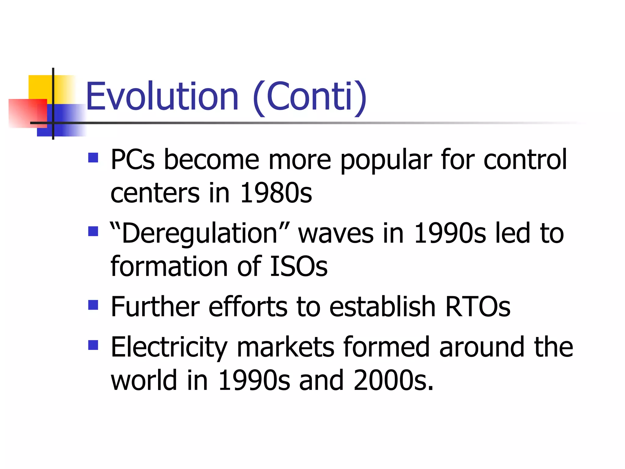 Evolution (Conti) PCs become more popular for control centers in 1980s “ Deregulation” waves in 1990s led to formation of ISOs  Further efforts to establish RTOs Electricity markets formed around the world in 1990s and 2000s. 