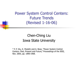 Power System Control Centers: Future Trends (Revised 1-16-06) Chen-Ching Liu Iowa State University * F. F. Wu, K. Moslehi and A. Bose, “Power System Control Centers: Past, Present and Future,” Proceedings of the IEEE, Nov. 2005, pp. 1890-1908. 