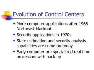 Evolution of Control Centers  More computer applications after 1965 Northeast blackout  Security applications in 1970s State estimation and security analysis capabilities are common today Early computer are specialized real time processors with back up 