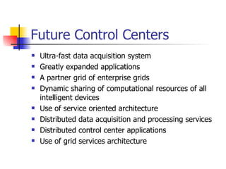 Future Control Centers Ultra-fast data acquisition system Greatly expanded applications A partner grid of enterprise grids Dynamic sharing of computational resources of all intelligent devices Use of service oriented architecture Distributed data acquisition and processing services Distributed control center applications Use of grid services architecture 