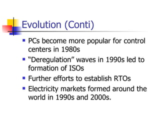 Evolution (Conti) PCs become more popular for control centers in 1980s “ Deregulation” waves in 1990s led to formation of ISOs  Further efforts to establish RTOs Electricity markets formed around the world in 1990s and 2000s. 