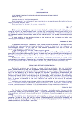 XVII

                                               ESCOGER UN IDEAL

      ¡Vida grande!: es un gran sueño de juventud realizado en la edad madura.
      Alfredo de Vigny

       Un ideal resume los consejos de este libro.
       Es el atajo seguro para conseguir lo que proponíamos en la segunda parte. Es medicina, fuerza,
alegría, actividad, descanso, salud.
       Es lo que hace a los genios, a los héroes, a los santos.

                                                                                                    ¿Qué es?

      Distingamos el ideal objetivo, v. gr.: la ciencia, el arte, la santidad, el bien de la patria, etc., que
puede ser el blanco de nuestras aspiraciones, y lo ideal, por ejemplo, en el hombre, en el militar, en el
estudiante, etc., cuando, en nuestra mente, les quitamos todos los defectos y les adornamos de todas
las cualidades posibles, sublimándolas hasta su más alta perfección. Esto sería el objeto de nuestros
ideales.
      El ideal subjetivo de que ahora tratamos es una tendencia, una inclinación, un deseo muy
intenso y permanente hacia ese objeto.

                                                                                         Elementos del ideal

       1) Elemento cognoscitivo. —Ante todo, como parece indicarlo su nombre, se requiere una idea
grande (el ideal objetivo), idea concreta y constante, un blanco, un fin, un gran bien nítida, clara y
constantemente previsto. Es una idea fija, una atención permanente con todo el poder de
concentración y de acción que esto implica.
       "Teme al hombre de una sola idea", dice la sabiduría popular.
       2) Elemento afectivo (es un requisito característico). Es una tendencia fija, instintiva, sensible y
espiritual al mismo tiempo y sumamente intensa hacia ese bien que se presenta constantemente como
llenando las aspiraciones de nuestro ser. Deseo que atrae a sí las inclinaciones afines y neutraliza las
opuestas.
       3) Elemento volitivo y ejecutivo. —Esa atención y sentimiento permanente es querido por la
voluntad y con esto adquiere nueva fuerza y constancia, y se traduce en actos repetidos en busca de
ese bien (consecuencia natural de la idea fija que lleva al acto, y de la tendencia constante a é1).


                                    IDEAL FALSO O PASION DESENFRENADA

       Es también un deseo, una tendencia en estado violento y constante, y por eso tiene tanta
fuerza, pero es deseo de un mal, que se presenta, por supuesto, como un bien, v. gr: la pasión sexual,
la pasión del juego, la de la bebida, la ambición, etc., buscan un bien: el placer, el bien momentáneo,
físico, de una tendencia, de un sentido; esa idea fija, asociada a los recuerdos y sentimientos del
placer ya experimentado, llena el campo de la conciencia y no deja reflexionar que aquel bien
momentáneo, parcial, de una parte de nuestro ser, acarrea tal vez por la enfermedad, el mal duradero
y general de nuestro cuerpo, o, si se trata de un placer prohibido, acarrea el mal moral, el mal del
alma, el pecado y finalmente el mal físico, definitivo, del cuerpo y del alma en la eternidad
desgraciada.
       La pasión mala desune, desarmoniza al hombre, haciéndole buscar un bien parcial que no puede
saciar su tendencia instintiva al bien total. Como consecuencia, causa dolor íntimo, sentimiento de
tristeza, inquietud, descontrol psíquico. El YO no se siente seguro, no se encuentra en su camino.

                                                                                            Efectos del ideal

       Por el contrario, el ideal noble da unidad, armonía, vigor y plenitud a nuestra vida, aumentando
la perfección física y psíquica de nuestros actos. La unidad de pensamiento y de deseo acaba con las
ideas parásitas, facilitando la concentración y dando al trabajo y al estudio su agrado y rendimiento
máximo.
       El monoideísmo, como decíamos en la primera parte, no fatiga, y, siendo agradable, ayuda a
descansar. Por eso el ideal, que nos hace pensar constantemente en lo que mucho deseamos, es
fuente de descanso y de alegría. De ahí que en el "surmenage" se procura encontrar las aficiones o
ideales del paciente para ayudarle a descansar.
 