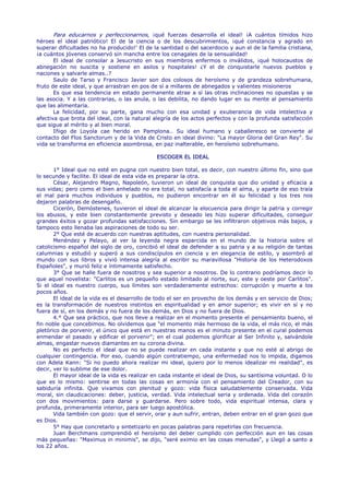 Para educarnos y perfeccionarnos, ¡qué fuerzas desarrolla el ideal! ¡A cuántos tímidos hizo
héroes el ideal patriótico! El de la ciencia o de los descubrimientos, ¡qué constancia y agrado en
superar dificultades no ha producido!' El de la santidad o del sacerdocio y aun el de la familia cristiana,
¡a cuántos jóvenes conservó sin mancha entre los cenagales de la sensualidad!
       El ideal de consolar a Jesucristo en sus miembros enfermos o inválidos, ¡qué holocaustos de
abnegación no suscita y sostiene en asilos y hospitales! ¿Y el de conquistarle nuevos pueblos y
naciones y salvarle almas..?
       Saulo de Tarso y Francisco Javier son dos colosos de heroísmo y de grandeza sobrehumana,
fruto de este ideal, y que arrastran en pos de sí a millares de abnegados y valientes misioneros
       Es que esa tendencia en estado permanente atrae a sí las otras inclinaciones no opuestas y se
las asocia. Y a las contrarias, o las anula, o las debilita, no dando lugar en su mente al pensamiento
que las alimentaría.
       La felicidad, por su parte, gana mucho con esa unidad y exuberancia de vida intelectiva y
afectiva que brota del ideal, con la natural alegría de los actos perfectos y con la profunda satisfacción
que sigue al mérito y al bien moral.
       Iñigo de Loyola cae herido en Pamplona.. Su ideal humano y caballeresco se convierte al
contacto del Flos Sanctorum y de la Vida de Cristo en ideal divino: "La mayor Gloria del Gran Rey". Su
vida se transforma en eficiencia asombrosa, en paz inalterable, en heroísmo sobrehumano.

                                              ESCOGER EL IDEAL

       1° Ideal que no esté en pugna con nuestro bien total, es decir, con nuestro último fin, sino que
lo secunde y facilite. El ideal de esta vida es preparar la otra.
       César, Alejandro Magno, Napoleón, tuvieron un ideal de conquista que dio unidad y eficacia a
sus vidas; pero como el bien anhelado no era total, no satisfacía a toda el alma, y aparte de eso traía
el mal para muchos individuos y pueblos, no pudieron encontrar en él su felicidad y los tres nos
dejaron palabras de desengaño.
       Cicerón, Demóstenes, tuvieron el ideal de alcanzar la elocuencia para dirigir la patria y corregir
los abusos, y este bien constantemente previsto y deseado les hizo superar dificultades, conseguir
grandes éxitos y gozar profundas satisfacciones. Sin embargo se les infiltraron objetivos más bajos, y
tampoco esto llenaba las aspiraciones de todo su ser.
       2° Que esté de acuerdo con nuestras aptitudes, con nuestra personalidad.
       Menéndez y Pelayo, al ver la leyenda negra esparcida en el mundo de la historia sobre el
catolicismo español del siglo de oro, concibió el ideal de defender a su patria y a su religión de tantas
calumnias y estudió y superó a sus condiscípulos en ciencia y en elegancia de estilo, y asombró al
mundo con sus libros y vivió intensa alegría al escribir su maravillosa "Historia de los Heterodoxos
Españoles", y murió feliz e íntimamente satisfecho.
       3° Que se halle fuera de nosotros y sea superior a nosotros. De lo contrario podríamos decir lo
que aquel novelista: "Carlitos es un pequeño estado limitado al norte, sur, este y oeste por Carlitos".
Si el ideal es nuestro cuerpo, sus límites son verdaderamente estrechos: corrupción y muerte a los
pocos años.
       El ideal de la vida es el desarrollo de todo el ser en provecho de los demás y en servicio de Dios;
es la transformación de nuestros instintos en espiritualidad y en amor superior; es vivir en sí y no
fuera de sí, en los demás y no fuera de los demás, en Dios y no fuera de Dios.
       4.° Que sea práctico, que nos lleve a realizar en el momento presente el pensamiento bueno, el
fin noble que concebimos. No olvidemos que "el momento más hermoso de la vida, el más rico, el más
pletórico de porvenir, el único que está en nuestras manos es el minuto presente en el cural podemos
enmendar el pasado y edificar el porvenir"; en el cual podemos glorificar al Ser Infinito y, salvándole
almas, engastar nuevos diamantes en su corona divina.
       No es perfecto el ideal que no se puede realizar en cada instante y que no esté al abrigo de
cualquier contingencia. Por eso, cuando algún contratiempo, una enfermedad nos lo impida, digamos
con Adela Kann: "Si no puedo ahora realizar mi ideal, quiero por lo menos idealizar mi realidad", es
decir, ver lo sublime de ese dolor.
       El mayor ideal de la vida es realizar en cada instante el ideal de Dios, su santísima voluntad. O lo
que es lo mismo: sentirse en todas las cosas en armonía con el pensamiento del Creador, con su
sabiduría infinita. Que vivamos con plenitud y gozo: vida física saludablemente conservada. Vida
moral, sin claudicaciones: deber, justicia, verdad. Vida intelectual seria y ordenada. Vida del corazón
con dos movimientos: para darse y guardarse. Pero sobre todo, vida espiritual intensa, clara y
profunda, primeramente interior, para ser luego apostólica.
       Vida también con gozo: que el servir, orar y aun sufrir, entran, deben entrar en el gran gozo que
es Dios.
       5° Hay que concretarlo y sintetizarlo en pocas palabras para repetirlas con frecuencia.
       Juan Berchmans comprendió el heroísmo del deber cumplido con perfección aun en las cosas
más pequeñas: "Maximus in minimis", se dijo, "seré eximio en las cosas menudas", y Llegó a santo a
los 22 años.
 