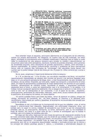 Para entender mejor el esquema, será bueno adentrarnos en el psiquismo de los enfermos,
     oyendo sus propias descripciones. Por desgracia, en nuestro siglo de vida acelerada, son éstos
     legión, reclutados no precisamente entre nulidades intelectuales o afectivas (que en éstas no suele
     haber la exuberancia de vida psíquica necesaria para exceder la medida y descontrolarse); se
     encuentran sobre todo entre pensadores, escritores, hombres de grandes empresas; entre personas
     de sensibilidad exquisita, entre estudiantes de grandes aspiraciones y talento, entre oficinistas u
     obreros superdotados. ¡A cuántos conferenciantes, escritores o profesores de fama internacional
     hemos visto en nuestros días fulminados de "surmenage"! Del naturalista Carlos Darwin nos
     cuentan que no podía trabajar más de dos horas por día. El propio Dr. Vittoz comenzó por curarse a
     sí mismo.
            No es, pues, vergonzoso ni deprimente declararse enfermo psíquico.
            N. I. M. se describe así: " A los 20 años, con una afición insaciable a los libros, me encontré
     repentinamente imposibilitado de estudiar diez minutos de lectura o de escritura bastaban para
     dejar en mí una sensación penosísima de fatiga, dolor, y más frecuentemente, de calor alrededor de
     la cabeza y de las órbitas. Imposible, por otra parte, repeler esa sensación y concentrarme en otras
     ideas. Un tropel de pensamientos sucediéndose de modo obsesionante me oprimían sin que supiese
     frenarlos; pensamientos de ordinario tristes, recordando el pasado, o angustiosos previendo
     desgracias para el futuro, a veces tan obsesionantes, que ni la conversación, ni los paseos, ni el
     trabajo manual conseguían apartarlos totalmente. Era un desgarrarse el alma en lo más íntimo, era
     como si otro "yo" se sobrepusiese al "yo" consciente. Y con el pasar de los días... desaliento,
     preocupaciones, sentimiento de inferioridad, indecisión; otras veces, brusco tránsito del optimismo
     al pesimismo, de la alegría a la tristeza, sin causa objetiva.
           "El camino quedaba franco para todas las fobias , temor de aparecer en público, amagos de
     vértigo, escrúpulos de conciencia, etc., etc."Poco después, el insomnio o el descanso poco
     reconfortarte, interrumpido por sueños y pesadillas. Al levantarme me encontraba más cansado que
     cuando me acostaba.
           "
             Agravábase el mal y la tristeza por la incomprensión de los que me rodeaban: unos, al verme
     robusto y exteriormente bien dispuesto, diagnosticaban una enfermedad imaginaria; otros, con
     caridad, pero no según la ciencia, trataban de persuadirme que hiciese lo que tan ansiosamente
     anhelaba, esto es, no preocuparme, distraerme, no temer, dominarme; pero no me enseñaban el
     modo de hacerlo. Era como si a quien sufre de tos o vómitos le aconsejasen que no tosiese ni
     vomitase, pero no le diesen los remedios para ello.
           "
             Así seguí por diez años, hasta que con seis meses de ejercicios de reeducación cerebral, fui de
     tal modo venciendo todas estas dificultades, que me olvidé de que estaba enfermo, y aunque no he
     conseguido la misma capacidad de trabajo que antaño, me encuentro curado y satisfecho".
           Mi propia experiencia —Yo también hube de pasar por estos tristes estados. Introspección
     penosísima, pero útil en mi psiquismo descontrolado, realzada e iluminada primero por la ciencia y
     los consejos del célebre psicólogo jesuita P. Laburu, y completada y sistematizada después en




34
 