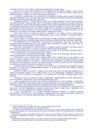 Lausanne por el Dr. Henry Arthus, según los preceptos del Dr. Roger Vittoz.
       Ello me dio la clave de mi curación por la reeducación del control cerebral, y esto mismo,
confirmado por el estudio y la práctica con el Dr. Arthus y por el trato con muchos enfermos, me
enseñó a orientar y consolar a los que sufren de mal semejante.
       A orientar y consolar digo, no a prescindir de la asistencia médica, pues, aunque los síntomas
parezcan semejantes, suelen a veces tener raíces tan profundas que sólo la consulta de un psiquiatra
espiritualista puede ofrecer seguridad y provecho.
       Tragedia estudiantil. —"Tengo 18 años; antes era un roble: podía leer horas y horas sin fatiga,
me sentía optimista y capaz de todo. Pero el curso pasado estudié muy poco y me divertí mucho con
otros compañeros. Al acercarse el examen pasamos varias noches estudiando juntos hasta las tres de
la madrugada, apartando el sueño a fuerza de café. Pasada la prueba no sé lo que me sucedió. El
sueño es para mí un tormento: es una cinta de imágenes, o una sola que se repite continuamente. De
día también me bulle el cerebro. No puedo atender a la conversación, me cansa la lectura, no sé
distraerme, me aterra la vida, tengo miedo de todo y hasta de mí mismo".
       Este joven perdió el control por exceso y desorden en el trabajo mental. Tenga ánimo,
fortalezca un poco su sistema nervioso sobreexcitado, viaje un poco, descanse, y comience luego el
trabajo de reeducación psíquica.
       Lector amigo, si no sientes todos esos síntomas ni tienes necesidad de tratamiento psíquico,
con todo es posible que te moleste alguno de ellos. Si logras eliminarlo tendrás más salud y felicidad.
       Reconozcamos que las emociones nos dominan con frecuencia. "Soy muy nervioso, muy
sensible, tengo demasiado corazón", dicen algunos para cohonestar sus faltas. "Soy poco señor de
mis pensamientos y sentimientos", deberían decir.
       Ahora bien, para gobernar los sentimientos es necesario dominar los actos y las ideas, pues la
idea precede e inclina al acto; y los actos y las ideas modifican los sentimientos 1 .
       Los sentimientos son una fuerza anárquica, como el vapor de la locomotora. Nuestras ideas y
nuestra voluntad son el maquinista que los utiliza y dirige.
       Los sentimientos son una fuerza anárquica, como el vapor de la locomotora. Nuestras ideas y
nuestra voluntad son el maquinista que los utiliza y dirige.
       Necesitamos, pues, controlar bien nuestras ideas. Pero, cuántos hay que no saben lo que
piensan, o que no piensan lo que quieren, dominados como están por continuas distracciones, en el
estudio, durante el trabajo, en la oración. ¡ Cuánto cansancio innecesario ! Cuántas energías perdidas
por falta de unidad psíquica! Y podrían ser grandes genios, inventores, artistas, santos, si aprendiesen
a concentrar sus fuerzas intelectivas y volitivas 2 en un ideal.
       ¡Cuántas personas quieren, o les parece que quieren! Pero no ejecutan sus propósitos, porque
de hecho no tuvieron actos verdaderamente volitivos: no saben utilizar esa fuerza sublime, inmensa,
que llamamos "voluntad".
       Cuántos no saben ser felices, ni siquiera en el grado más bajo y fundamental, gozando por lo
menos del descanso psíquico en el sueño sereno, o en las sensaciones conscientes, tranquilas y
perfectas, que nos ponen en comunicación y en posesión de la bondad y belleza objetiva de la
creación.
       Trataremos, pues, de reeducar nuestra receptividad, esforzándonos por tener sensaciones y
actos conscientes y voluntarios, con el consiguiente descanso y paz.
       Luego conseguiremos el dominio de nuestros pensamientos de cosas sensibles o espirituales,
concretas o abstractas, hasta llegar a pensar cuando queramos y en lo que queramos, y a desviar la
atención de lo que nos molesta o perjudica, reeducando para ello la emisividad intelectual.
       Finalmente, pudiendo pensar clara y libremente en la acción que proyectamos y en los motivos o
bienes que con ella pretendemos, podremos quererla de veras y pasar libre y fácilmente a su
ejecución, aun bajo la repugnancia o el temor subconsciente 3 .
       Y con el pensamiento y la voluntad expeditas podremos modificar y controlar nuestros
sentimientos y emociones. En otras palabras, conseguiremos ser hombres racionales, señores de
nosotros mismos, y no esclavos de pensamientos o de impulsos irracionales.




   1
      Véanse explicaciones y pruebas en Eymieu "Le gouvernement de soi méme".
   2
      Volitiva = de la voluntad. Intelectiva = del entendimiento.
    3
      Al hablar de subconsciente o subconsciencia no que remos en este manual práctico hacer hincapié en
distinciones filosóficas, sino únicamente poner de un lado lo consciente y del otro sin más distinción, lo inconsciente
y subconsciente.
    Fenómenos conscientes son aquellos de que tenemos conciencia (nos damos cuenta) o porque en ese momento
los estamos percibiendo, pensando o sintiendo, o porque podemos después traerlos voluntariamente a la
conciencia.
    Inconscientes: ideas, sentimientos, etc., de que no tenemos conciencia, ni podemos fácilmente tenerla.
    Subconscientes: aquellos de que no nos damos cuenta sino rutinaria y deficientemente.
 
