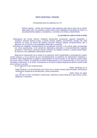 MENTE RECEPTORA Y EMISORA


                               Prenotandos para los capítulos III y IV


               Señorío mental. —El Rey de la Creación debe gobernar ante todo el reino de su mente;
               debe poder abrir sus puertas cuando quiera a las realidades maravillosas de fuera y a
               los pensamientos alegres y elevadores, y cerrarlas a los tristes y deprimentes.

                                                                La actividad de nuestra mente es doble

   a) Receptora del mundo exterior mediante sensaciones conscientes (aparato fotográfico o
      receptor); atención externa suave, a colores, formas, objetos, movimientos, sonidos, etc. Esta
      atención no cansa. Es tónico del sistema nervioso. Produce alegría, enriquecimiento, paz y
      descanso. Es un retorno a las realidades materiales o corpóreas.
   b) Emisora de imágenes (representación de sensaciones previas) o de nuevas ideas enriquecidas
      con otras experiencias, o de raciocinios elaborados consciente o inconscientemente (aparato
      proyector o transmisor); atención interna, creadora. Es trabajar, producir, y puede causar fatiga.
      Es retornar a las realidades intelectuales internas.

       Basamos la reeducación de la mente en la distinción entre receptividad y emisividad de nuestro
mundo psíquico, y en el axioma de que simultáneamente no podemos ser plenamente receptores y
emisores; estar fotografiando un objeto y proyectándolo al mismo tiempo. Si nos damos cuenta exacta
de lo que vemos u oímos, no podemos al mismo tiempo pensar en si lo hacemos bien, o en lo que nos
entristece o atemoriza. Y, al revés, si pensamos en la injuria o peligro dejamos de darnos cuenta nítida
de los colores y sonidos.
       De ahí sacaremos dos consecuencias:
               1º                                                                 Poder descansar en la
        fatiga cerebral y en las tensiones que vienen de la mente emisora descontrolada, haciéndonos
        meramente receptores de sensaciones y actos conscientes.
               2º                                                                 Poder frenar las ideas
        que nos iban a irritar, entristecer o atemorizar, dándonos cuenta nítida de lo que vemos, oímos,
        palpamos, y hacemos.
 