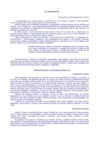 III. RECEPTIVIDAD


                                                                  Todo está en la receptividad (Dr. Vittoz)

       La receptividad es un estado activo y consciente a lo que se recibe, y pasivo a todo lo demás.
Tener conciencia de un acto no es pensar en él, sino sentirlo.
       Recibir sensaciones conscientes comprende no solamente la simple excitación de los sentidos por
el ruido, color, dureza, etc., y la consiguiente transmisión de las corrientes nerviosas hasta los centros
cerebrales, sino también la vivificación de las sensaciones, la consciencia clara de las mismas y el
dejarlas archivadas en la memoria.
       El darse cuenta, el ser consciente de algo externo al Yo, de un acto, de un objeto real, no
supone esfuerzo alguno ni interpretación propia o ajena del objeto o acto. Es un recibir inmediato, un
acoger espontáneo, libre de todo pensamiento y emoción.
       Tales sensaciones, de fuera para adentro, no frustradas por la distracción, ni alteradas por
pensamientos o razonamientos subjetivos, son tonificadoras del cerebro y del sistema nervioso;
producen paz, alegría, tranquilidad y reposo. Dejamos obrara la naturaleza. Es el mundo objetivo que
entra en nosotros y nos enriquece con todas sus bellezas.

                        Si sabes recibirlo en tu interior, te alegrará y apaciguará el azul del cielo, la paz
                        de la noche estrellada, la hermosura y variedad de las flores, la frescura del
                        aura matinal, el susurro de la fuente, el silbido del viento, el verdor de los
                        campos, el trinar de los pájaros, los cantos de los niños inocentes.



      Muchas personas, máxime los nerviosos, preocupados, apasionados y casi todos los enfermos
psíquicos, rara vez tienen sensaciones nítidas. Viven en su mundo subjetivo triste e irreal. Salen poco
al mundo exterior, hermoso y alegre, como criado por la Belleza Infinita, y cuando salen, modifican sus
sensaciones con pensamientos extraños, subjetivos, exagerados.


                                REEDUCACION DE LA CONCIENCIA RECEPTIVA

                                                                                      Sensaciones visuales

       Para reeducarte, procura aplicar tu vista por uno o varios segundos a un paisaje, a un objeto, a
un color, a un detalle, con atención tranquila, casi pasiva, sin prisas, sin fijar tu pensamiento en otra
cosa. Deja que el objeto penetre dentro de ti, a lo más íntimo de tu ser, al centro de tu conciencia.
Deja que entre tal cual es, sin esfuerzo, sin modificaciones subjetivas. Tendrás que saber esperar, a
veces, a que la sensación llegue a ti. Hay que mirar, no rebuscar. Ver sin decirte nada, sin examinarte
cómo lo haces (esto lo harás después). Imita al niño de pocos años, que sólo recibe. Se da cuenta del
hecho o del objeto, pero no discurre sobre sus causas o efectos. Para eso conserva tus ojos blandos, y
con frecuente parpadeo, tendiendo a la sonrisa. Tras una pequeña pausa, en que los podrás cerrar
suavemente y respirar con más soltura, enfoca otro objeto o detalle.
       Después de algunos titubeos y fracasos, lo que no tiene que desanimarte, de repente
descubrirás que has acertado, que una sensación entró en ti por un instante, sin haber tenido que
esforzarte y sin haber pensado en nada mientras la recibías. Prono llegará esto a serte agradable y te
dará la impresión de verdadero descanso.
       También te convencerás del poder de la sensación para frenar cualquier otra idea, sea de
desagrado, preocupación o tristeza; pues mientras recibías la sensación exterior, pararon en ti esas
ideas.

                                                                                     Sensaciones auditivas

      Aplica tu oído a un sonido próximo o lejano, también por uno o pocos segundos. Déjate penetrar
por las ondas sonoras, con naturalidad, sin discurrir sobre el hecho, ni sobre su causa. Sé un mero
receptor del ruido, y percíbelo con placer y descanso. Para hacerlo mejor, ayudaría el cerrar
suavemente los ojos.
      No analices ni te juzgues, ni pienses en el camión, persona u objeto de donde viene el ruido.
Aquí también lo importante es que estés plenamente relajado, confiando en tu oído y con la paciencia
para esperar a que el sonido llegue a ti. Normalmente el mundo exterior debe llegar a nosotros sin que
tengamos que ponernos tensos para recibirlo.
 