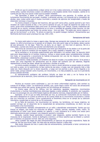 El día en que te acostumbres a dejar entrar en ti los ruidos exteriores, sin tratar de protegerte
contra ellos; cuando renuncies a estar a la defensiva y los aceptes siendo mero receptor, caerás en la
cuenta de que hay muy pocos ruidos que te puedan molestar.
      "He aprendido a beber el sonido", decía graciosamente una paciente. Si recibes así los
turbulentos movimientos de carruajes, muebles, o personas vecinas, o el ronquido de tu compañero de
alcoba, esos ruidos serán para ti suave murmullo u ocasión de ejercicio de receptividad y medio de
distensión nerviosa o muscular.
      Yo mismo empecé a mejorar del insomnio, del que sufrí varios años, cuando aprendí a ser mero
receptor de ruidos durante el día; y me curé la semana en que, en lugar de taparme los oídos en la
cama, quise oírlos recibiéndolos tales como eran. El remedio llegó a ser radical, cuando, tratándose del
ronquido de un vecino, conseguí deleitarme en el ritmo y variedad de aquellas ondas sonoras, sin dar
lugar a los pensamientos que antes me ponían tenso . Uno era éste: "Ya podía ese vecino esperar a
que yo me durmiera"; y el otro: "Si ahora no duermo, no podré trabajar mañana". Pensamientos que
fácilmente dominará quien practique los cap. XIII y XIV.

                                                                                    Sensaciones del tacto

       Tu mano está sobre la mesa o agarra algo. Recoge esa sensación del contacto de tu piel con el
objeto. Lo difícil al principio es no pensar en el objeto, sino sólo sentir algo en los dedos, darse cuenta
de esa sensación. Si me digo: "Está frío, es duro, es un lápiz", no hice bien el ejercicio. Me di a
interpretar, cuando solo tenía que percibir sencillamente una sensación.
       Esta toma de conciencia es un fenómeno que tiene que efectuarse en los dedos o en la parte del
cuerpo que se 'pone en contacto con los objetos: pie y suelo, espalda y respaldo, etc., etc.
       No te extrañes si, al principio experimentas gran dificultad y no sientes nada. La atención táctil
está poco desarrollada en el hombre moderno, incluso a veces puede estar completamente inhibida.
Con todo, al recuperarla o encontrarla te habrás enriquecido con uno de los mejores medios para
distenderte y descansar cuando lo desees.
       Caso práctico. Estás acostado; un torbellino de ideas te invade y no puedes dormir. Si te pones a
recibir por unos segundos las sensaciones que te vienen del contacto con las sábanas, llegarás
rápidamente a frenar las ideas, aflojar los músculos y facilitar el sueño.
       Lo mismo puedes conseguir si, dejando que tu mano o brazo derechos se posen sobre el colchón
con todo su peso, sin tú sostenerlos, te das cuenta de ese peso, y luego, que van pesando más y más
cada vez. Hazlo después con tu brazo izquierdo, y luego con tus piernas y pies. Pronto llegarás a no
sentir nada, porque estarán como muertos, sin movimiento, o lo más probable es, que no lo percibirás
porque estarás dormido.
       El entrenamiento autógeno del profesor Schultz se basa en esto y en la fuerza de la
concentración de la atención, como veremos en el capítulo siguiente.

                                                                         Sensación de movimiento en mí

       Muchos se mueven como autómatas y, aun sin tener enfermedad orgánica, sólo sienten su
cuerpo en la fatiga y dolor. La experiencia enseña, que, quien llega a sentir de nuevo las sensaciones
normales que vienen del cuerpo, acaba pronto con los síntomas de cansancio.
       Lo mismo pasa, dice el Dr. Arthus, con los calambres, agujetas, espasmos, movimientos
involuntarios y muchas manifestaciones dolorosas ligadas a estos estados. A condición, por supuesto,
de que no provengan de una enfermedad orgánica del sistema nervioso, diagnosticable por el médico.
       Ejemplos: a) En el que se halla dominado por tics, la contracción involuntaria de los músculos
del rostro desaparece en cuanto el enfermo se da cuenta nítida de su movimiento involuntario y siente
que sus músculos se contraen. Como consecuencia el fenómeno entra en el campo de su atención
voluntaria y queda bajo el control de su YO consciente.
       b) La falta de precisión, los movimientos sin sentido, los temblores, sin causa orgánica, se
pueden corregir por el desarrollo de la receptividad de sensaciones cinestésicas, es decir, las que
acompañan a los movimientos.
       Entrenamiento. Siéntate cómodamente en un sofá y abandónate enteramente. Siente que tus
brazos se relajan, que todos tus músculos se aflojan... brazos, piernas, espalda, cuello, rostro. Te
asombrarás al notar cuan tenso estabas sin saberlo, y cuan necesaria es a veces una suave pero
obstinada paciencia para conseguir una relajación general y completa.
       Después, cuando hayas aprendido a producir esta relajación, podrás también fijarte en los
músculos de la respiración. Siente el diafragma (vientre) y el tórax (pecho) que se dilatan y vuelven
por sí mismos a la posición normal. Sólo por unos segundos.
       ¡Pero cuidado! No hagas de este entrenamiento un ejercicio de gimnasia respiratoria. Nada de
violencia. No hay que forzar nada. Se trata sólo de sentirse respirar y nada más.
       Más tarde, después de tres o cuatro días de entrenamiento, comenzarás a tener conciencia de
algunos movimientos.
 