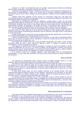 Siempre en el sofá, haz lentamente, pero sin paradas, movimientos de flexión del antebrazo
sobre el brazo; el derecho, el izquierdo, luego los dos a la vez.
       XI principio hay peligro de mandar u ordenar el movimiento, o de convertirlo en gimnasia sueca.
Pero pronto te acostumbrarás a dejar a tus brazos que se muevan, recibiendo simplemente las
sensaciones que de ahí te vienen. Siempre por pocos segundos y teniendo mucha indulgencia consigo
mismo.
       Pasados varios días, llegarás a sentir primero un movimiento, luego dos; más tarde tres
movimientos sucesivos, y notarás que este ejercicio te da una impresión de relajación muy nítida y una
tranquilidad mental y fisiológica muy apreciable.
       Dominadas las sensaciones motrices del antebrazo, puedes pasar a sentir las del brazo
extendido hacia adelante o hacia atrás a un lado o al otro (movimientos horizontales); luego las de los
movimientos verticales hacia arriba o hacia abajo. (Estos se hacen mejor de pie). Mas adelante los
movimientos de flexión, de extensión y de torsión del tronco, y movimientos de la cabeza. Hay que
dejar que ellos se hagan contentándonos con sentir que se hacen. Siempre por pocos segundos.
       Por fin puedes ejercitarte en sentir los movimientos de las piernas: De pie, apoyada la mano
izquierda sobre una mesa, balancea la pierna derecha teniendo el muslo izquierdo algo inclinado e
inmóvil en esa postura. El balanceo que sea pasivo, como un péndulo, como algo muerto. Luego haces
lo mismo con la otra.
       Cuando hayas llegado a sentir bien los movimientos de las piernas, podrás pasar a entrenarte en
lo más útil de esta técnica, en la marcha sentida, es decir, en el
       Caminar conscientemente. —Según caminas con buen paso, ni muy lento ni demasiado rápido,
siente que se mueven tus piernas sin tú mandarlas; o siente el contacto del pie con el suelo, o la
flexión de la pierna por la rodilla, etc., etc.
       Al principio sólo podrás captar una u otra de estas sensaciones, pero poco a poco, tendrás
conciencia nítida de unas y otras. Más tarde llegarás a sentir en bloque el conjunto de esos
movimientos y con ello la sensación de soltura.
       Este ejercicio es utilísimo para vencer la agorafobia, o amagos de mareo. Es también un medio
práctico de distensión. En vez de ir a tu oficina o trabajo. con preocupación y tensión, haz algo de
marcha sentida, camina conscientemente, y convertirás el tiempo "perdido" de ida y vuelta en tiempo
consagrado a la higiene mental, a la relajación y a mejorar tu atención y control.
       Si lo haces al volver de tu trabajo, llegarás a casa descansado, libre de preocupaciones
profesionales, y, lo que vale más, sonriendo y de buen humor, que contribuirá al mayor contento de
tus familiares.

                                                                                       Actos conscientes

       Los ejercicios de receptividad visual, auditiva, táctil, se pueden después aplicar a la vida
ordinaria: hacer conscientemente algo de lo que antes hacíamos sin darnos cuenta.
       Por ejemplo: Oye el agua que fluye en el lavabo o en la ducha. Siente las medias en las piernas,
los zapatos en los pies cuando te calzas. En tus manos siente el asidero del cajón o de la puerta,
cuando los abres o cierras, o la barandilla de la escalera. Cuando salgas siente el viento en el rostro,
los pasos que vas dando, la propia respiración, el aire que entra, el pecho que se Llena, etc., etc. Haz
con paz algo de esto.
       El ideal sería sentirlo todo; ser mero receptor mientras no se necesite pensar. Pero esto
implicaría para algunos esfuerzo, tensión, tal vez obsesión, sobre todo en los principios. Lo que sería
convertir la medicina en veneno. Seamos, pues, realistas. Cuando no tengas que pensar, discurrir,
proyectar, leer, etc., aprovecha esos ratos libres para sentir algo.
       La primera sensación percibida será la más consciente. Cuida al mismo tiempo de que los
músculos de la frente y de los ojos estén sueltos y relajados, pues cuando hay tensión neuro-muscular,
fácilmente habrá también tensión síquica y, con ella, falta de paz en las sensaciones; y. al revés: si los
músculos se aflojan, también el espíritu tiende a aliviarse.
       Ejercítate en estas sensaciones varias veces por la mañana y por la tarde, por ejemplo, en tres o
cinco ocasiones, distintas, empleando en ello dos o tres minutos cada vez, recibiendo tres o más
sensaciones por cada sentido. Realiza en lo posible el "haz lo que haces", es decir, que te des cuenta
nítida de lo que estás haciendo.


                                                                  Efectos beneficiosos de la receptividad

      Como esos ejercicios no implican trabajo alguno, sino sólo descanso y paz, no hay inconveniente
en multiplicarlos, v. gr., 20 cada hora, (ya que cada ejercicio sólo dura unos segundos).
      El pensar inconscientemente tiende a ser impreciso, atropellado y obsesionante. "Nos bulle el
cerebro", repiten a menudo los nerviosos. Cuanto más lo vayan frenando por estas paradas mediante
las sensaciones y actos voluntarios conscientes, tanto más tranquilas, nítidas y normales serán sus
 