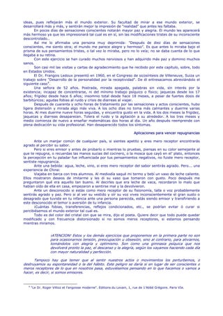 ideas, pues reflejarán más el mundo exterior. Su facultad de mirar a ese mundo exterior, se
desarrollará más y más, y sentirán mejor la impresión de "realidad" que antes les faltaba.
       En pocos días de sensaciones conscientes notarán mayor paz y alegría. El mundo les aparecerá
más hermoso ya que les impresionará tal cual es en sí, sin las modificaciones tristes de su inconsciente
descontrolado..
       Así me lo afirmaba una persona muy deprimida: "Después de diez días de sensaciones
conscientes, me siento otra; el mundo me parece alegre y hermoso". Es que antes lo miraba bajo el
prisma de sus pensamientos tristes, o tal vez lo miraba, pero no lo veía; no se daba cuenta de lo que
llegaba a su retina.
       Con este ejercicio se han curado muchos nerviosos y han adquirido más paz y dominio muchos
sanos.
       Son casi mil las visitas y cartas de agradecimiento que he recibido por este capítulo, sobre, todo
en Estados Unidos.
       El Dr. Frangois Ledoux presentó en 1960, en el Congreso de sicosíntesis de Villeneuve, Suiza un
trabajo sobre "Desarrollo de la personalidad por la receptividad". De él entresacamos abreviándolo el
siguiente caso 4 .
       Una señora de 52 años. Postrada, mirada apagada, palabras sin vida, sin interés por la
existencia; incapaz de concentrarse, ni del mínimo trabajo psíquico o físico; jaquecas desde los 17
años; frigidez desde hace 6 años; insomnio total desde hace 18 meses, a pesar de fuertes dosis de
barbitúricos; agudas fobias al ruido y crisis de diarreas al viajar.
       Después de cuarenta y ocho horas de tratamiento por las sensaciones y actos conscientes, hubo
ligera distensión y mirada algo más viva. A los ocho días no toma más calmantes y duerme varias
horas. Al mes duerme nueve horas seguidas, y encuentra gusto en la vida. A los dos meses la frigidez,
jaquecas y diarreas desaparecen. Tolera el ruido y la agitación a su alrededor. A los tres meses y
medio comienza de nuevo a enseñar matemáticas dos horas al día. Un año después reemprende con
plena dedicación su vida profesional. Han desaparecido todos los síntomas.

                                                                           Aplicaciones para vencer repugnancias

       Ante un manjar común de cualquier país, si sientes apetito y eres mero receptor encontrarás
agrado al percibir su sabor.
       Pero si eres emisor y antes de probarlo o mientras lo pruebas, piensas en su color semejante al
que te repugna, o recuerdas las manos sucias del cocinero, o la mosca que cayó en el' plato, entonces
la percepción en tu paladar fue influenciada por tus pensamientos negativos, no fuiste mero receptor,
sentiste repugnancia.
       Ante una bebida: agua, leche, vino, si eres mero receptor del sabor sentirás agrado. Pero... una
experiencia de China:
       Viajaba en barca con tres alumnos. Al mediodía saqué mi termo y bebí un vaso de leche caliente.
Ellos mostraron deseos de imitarme y les di su vaso que tomaron con gusto. Poco después me
preguntaron qué era aquello tan bueno. Al decirles que era leche de vaca, recordaron lo malo que
habían oído de ella en casa, empezaron a sentirse mal y la devolvieron.
       Ante un desconocido si estás como mero receptor de su fisionomía, talla o voz probablemente
sentirás agrado y paz. Pero si al ver su vestido y oír su voz vives inconscientemente el gran susto o
desagrado que tuviste en tu infancia ante una persona parecida, estás siendo emisor y transfiriendo a
este desconocido el temor o aversión de tu infancia.
       ¡Cuántas fobias, transferencias, reflejos condicionados, etc., se podrían evitar ó curar si
percibiésemos el mundo exterior tal cual es.
       Todo es del color del cristal con que se mira, dijo el poeta. Quiere decir que todo puede quedar
modificado y con frecuencia distorsionado si no somos meros receptores, si estamos pensando
mientras miramos.


                   ¡ATENCION! Estos y los demás ejercicios que proponemos en la primera parte no son
                   para ocasionarnos tensión, preocupación u obsesión, sino al contrario, para aliviarnos,
                   tomándolos con alegría y optimismo. Son como una gimnasia psíquica que nos
                   devolverá pronto la paz, el descanso y la alegría, según los vayamos haciendo cada día
                   con mayor naturalidad y perfección.

      Tampoco hay que temer que al sentir nuestros actos o movimientos los perturbemos, o
destruyamos su espontaneidad o la del hábito. Este peligro se daría si en lugar de ser conscientes o
meros receptores de lo que en nosotros pasa, estuviésemos pensando en lo que hacemos o vamos a
hacer, es decir, si somos emisores.


   4
       "Le Dr. Roger Vittoz et l'angoisse moderne". Editions du Levain, 1, rue de 1'Abbé Grégoire. Paris VIe.
 
